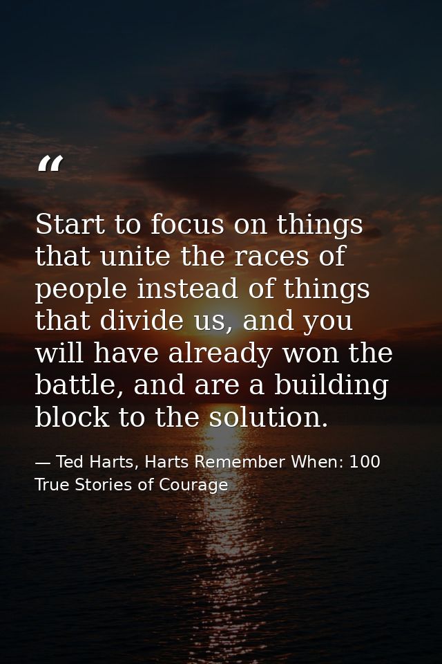 Start to focus on things that unite the races of people instead of things that divide us, and you will have already won  — Ted Harts, Harts Remember When: 100 True Stories of Courage