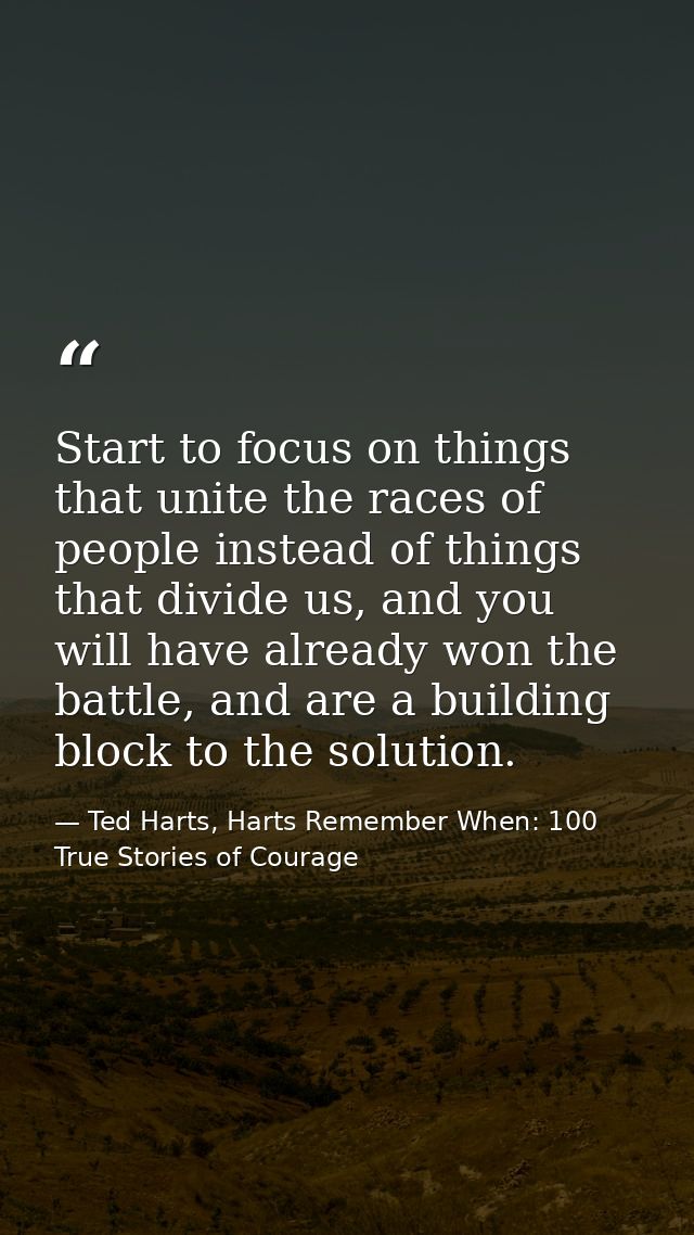 Start to focus on things that unite the races of people instead of things that divide us, and you will have already won  — Ted Harts, Harts Remember When: 100 True Stories of Courage