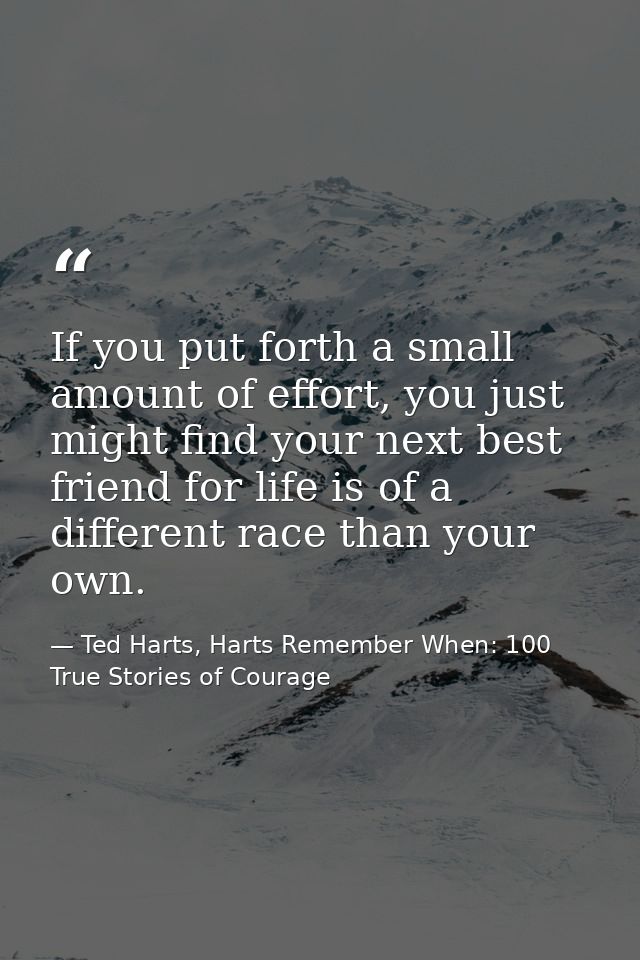 If you put forth a small amount of effort, you just might find your next best friend for life is of a different race tha — Ted Harts, Harts Remember When: 100 True Stories of Courage