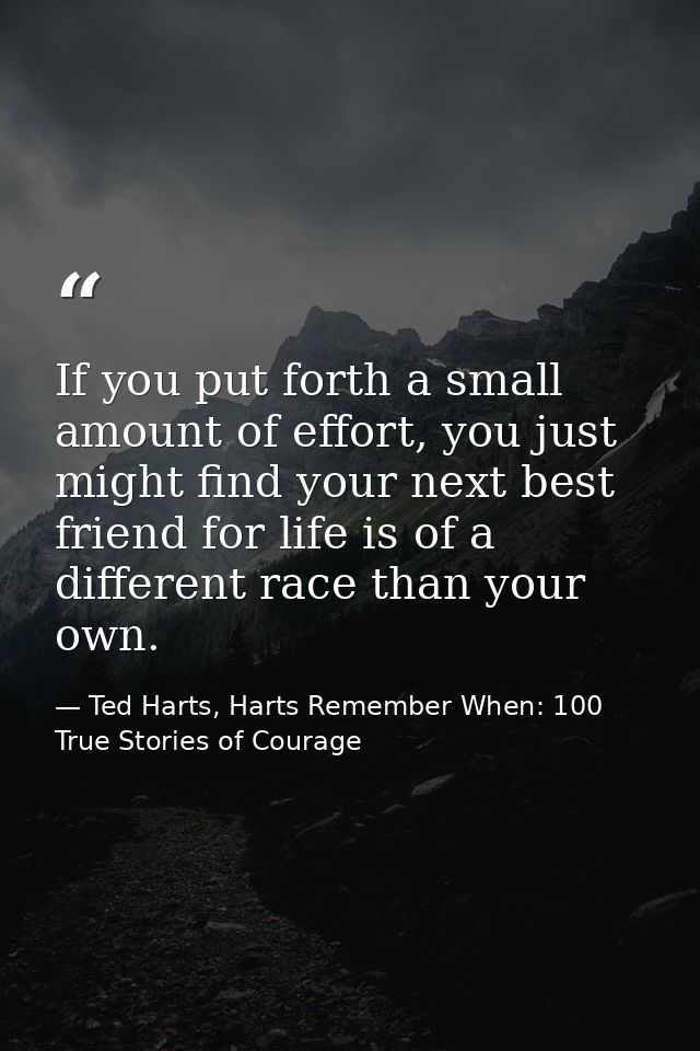 If you put forth a small amount of effort, you just might find your next best friend for life is of a different race tha — Ted Harts, Harts Remember When: 100 True Stories of Courage