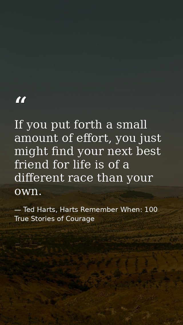 If you put forth a small amount of effort, you just might find your next best friend for life is of a different race tha — Ted Harts, Harts Remember When: 100 True Stories of Courage