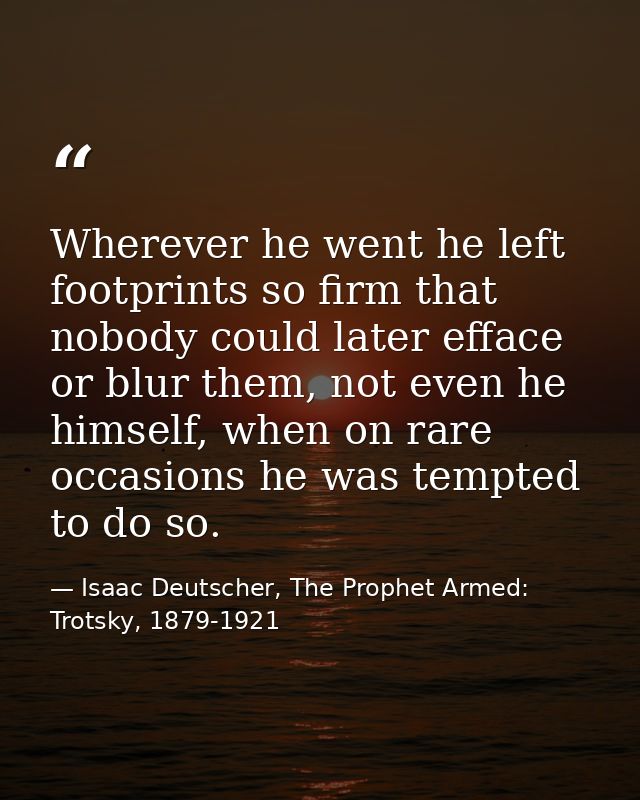 Wherever he went he left footprints so firm that nobody could later efface or blur them, not even he himself, when on ra — Isaac Deutscher, The Prophet Armed: Trotsky, 1879-1921