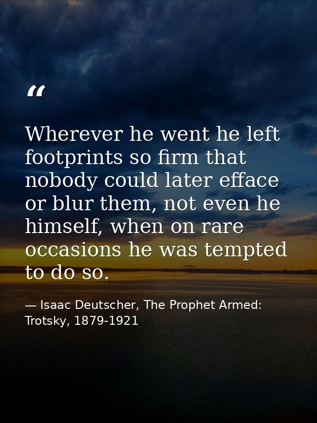 Wherever he went he left footprints so firm that nobody could later efface or blur them, not even he himself, when on ra — Isaac Deutscher, The Prophet Armed: Trotsky, 1879-1921