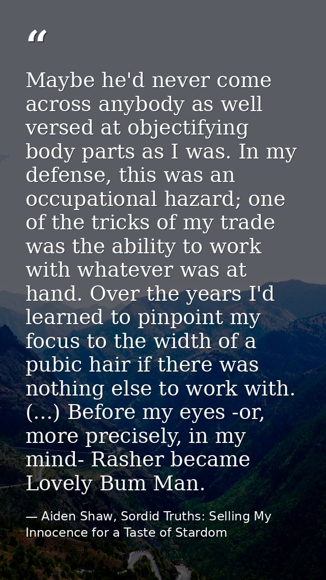 Maybe he'd never come across anybody as well versed at objectifying body parts as I was. In my defense, this was an occu — Aiden Shaw, Sordid Truths: Selling My Innocence for a Taste of Stardom
