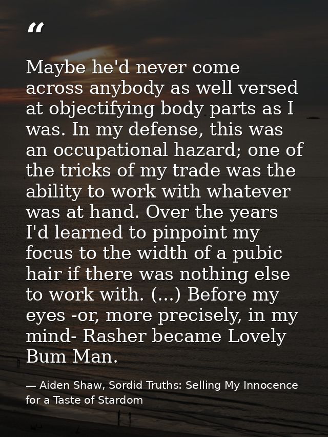 Maybe he'd never come across anybody as well versed at objectifying body parts as I was. In my defense, this was an occu — Aiden Shaw, Sordid Truths: Selling My Innocence for a Taste of Stardom
