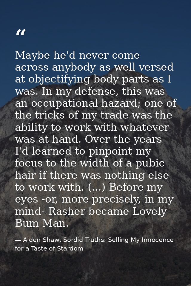 Maybe he'd never come across anybody as well versed at objectifying body parts as I was. In my defense, this was an occu — Aiden Shaw, Sordid Truths: Selling My Innocence for a Taste of Stardom