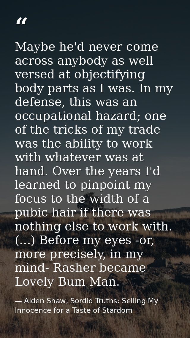 Maybe he'd never come across anybody as well versed at objectifying body parts as I was. In my defense, this was an occu — Aiden Shaw, Sordid Truths: Selling My Innocence for a Taste of Stardom