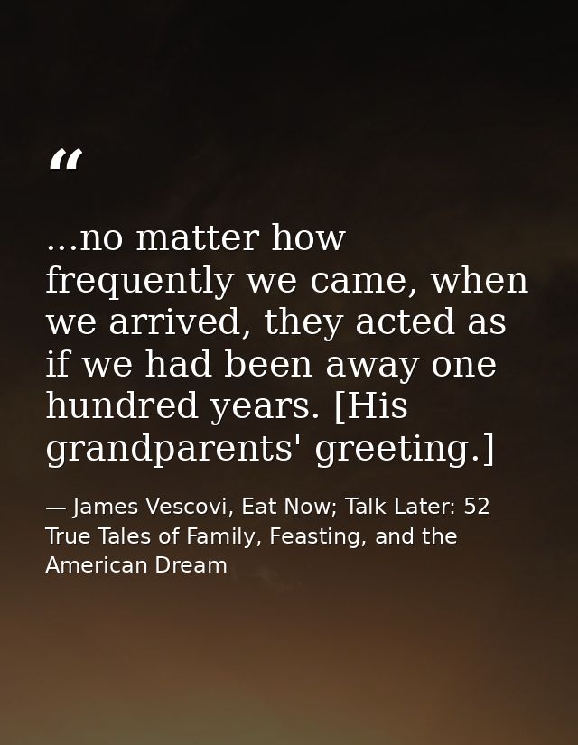 ...no matter how frequently we came, when we arrived, they acted as if we had been away one hundred years. [His grandpar — James Vescovi, Eat Now; Talk Later: 52 True Tales of Family, Feasting, and the American Dream