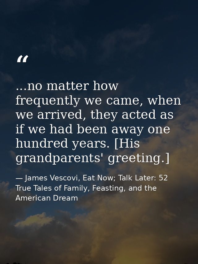 ...no matter how frequently we came, when we arrived, they acted as if we had been away one hundred years. [His grandpar — James Vescovi, Eat Now; Talk Later: 52 True Tales of Family, Feasting, and the American Dream
