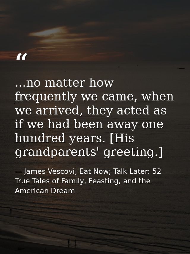 ...no matter how frequently we came, when we arrived, they acted as if we had been away one hundred years. [His grandpar — James Vescovi, Eat Now; Talk Later: 52 True Tales of Family, Feasting, and the American Dream