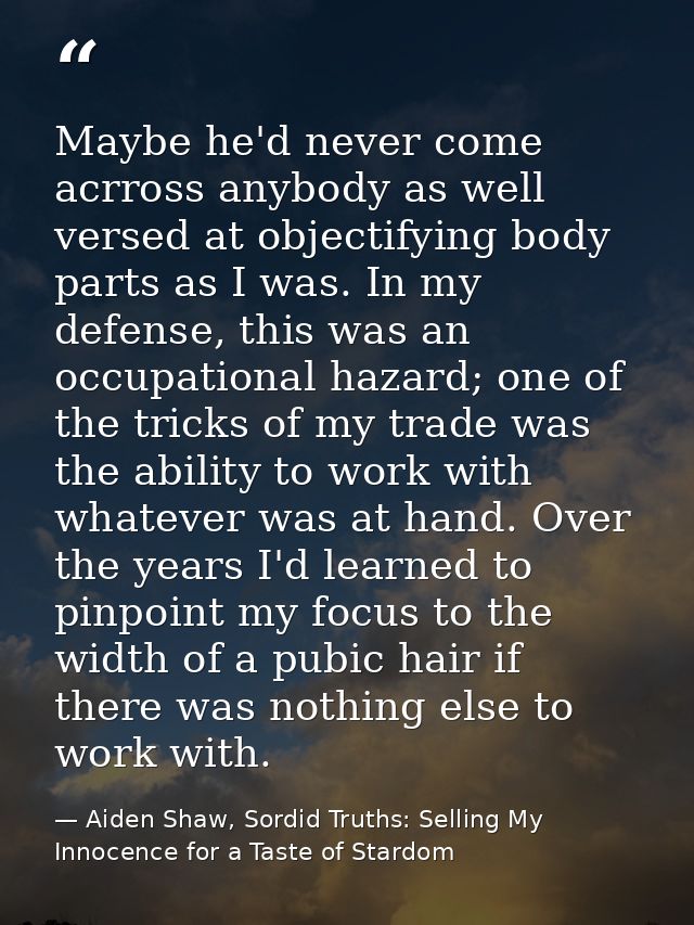 Maybe he'd never come acrross anybody as well versed at objectifying body parts as I was. In my defense, this was an occ — Aiden Shaw, Sordid Truths: Selling My Innocence for a Taste of Stardom