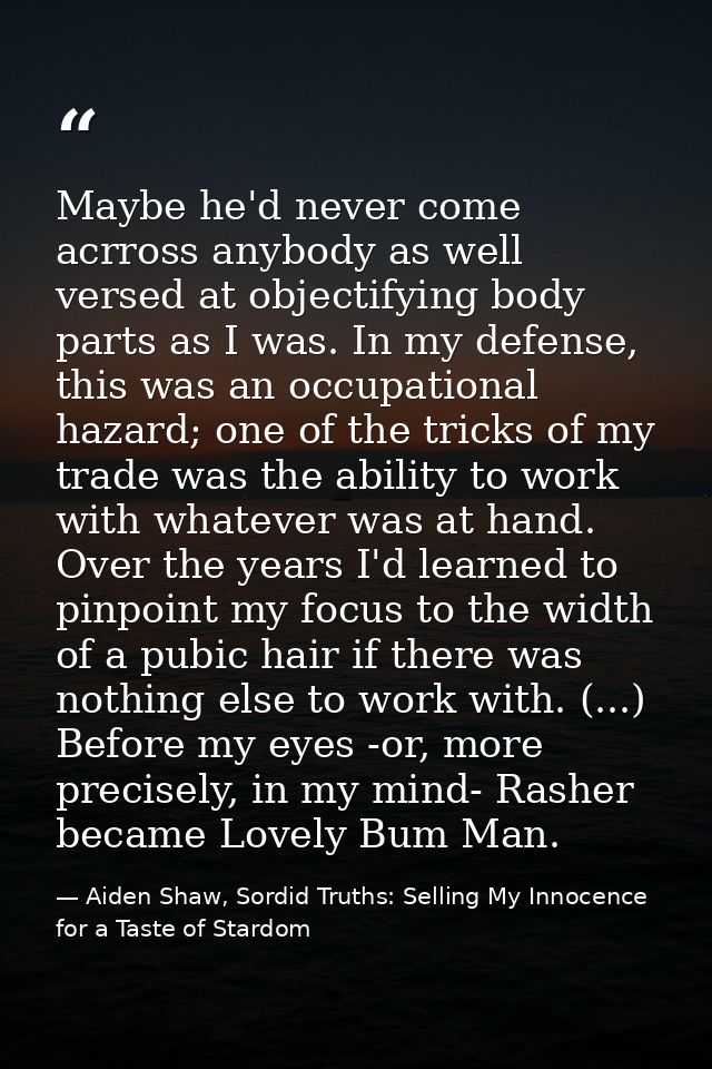 Maybe he'd never come acrross anybody as well versed at objectifying body parts as I was. In my defense, this was an occ — Aiden Shaw, Sordid Truths: Selling My Innocence for a Taste of Stardom