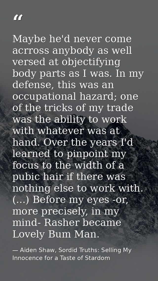 Maybe he'd never come acrross anybody as well versed at objectifying body parts as I was. In my defense, this was an occ — Aiden Shaw, Sordid Truths: Selling My Innocence for a Taste of Stardom