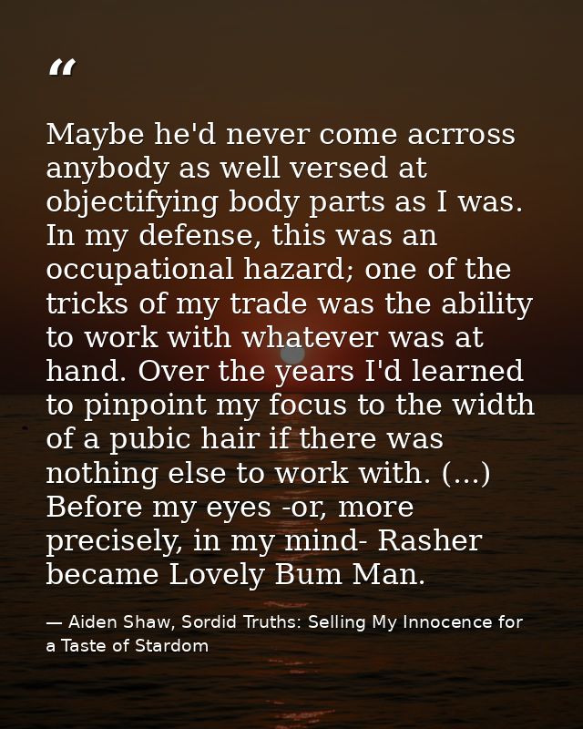 Maybe he'd never come acrross anybody as well versed at objectifying body parts as I was. In my defense, this was an occ — Aiden Shaw, Sordid Truths: Selling My Innocence for a Taste of Stardom