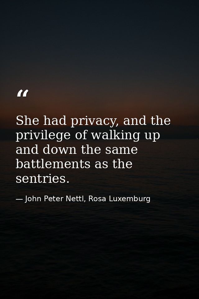 She had privacy, and the privilege of walking up and down the same battlements as the sentries. — John Peter Nettl, Rosa Luxemburg