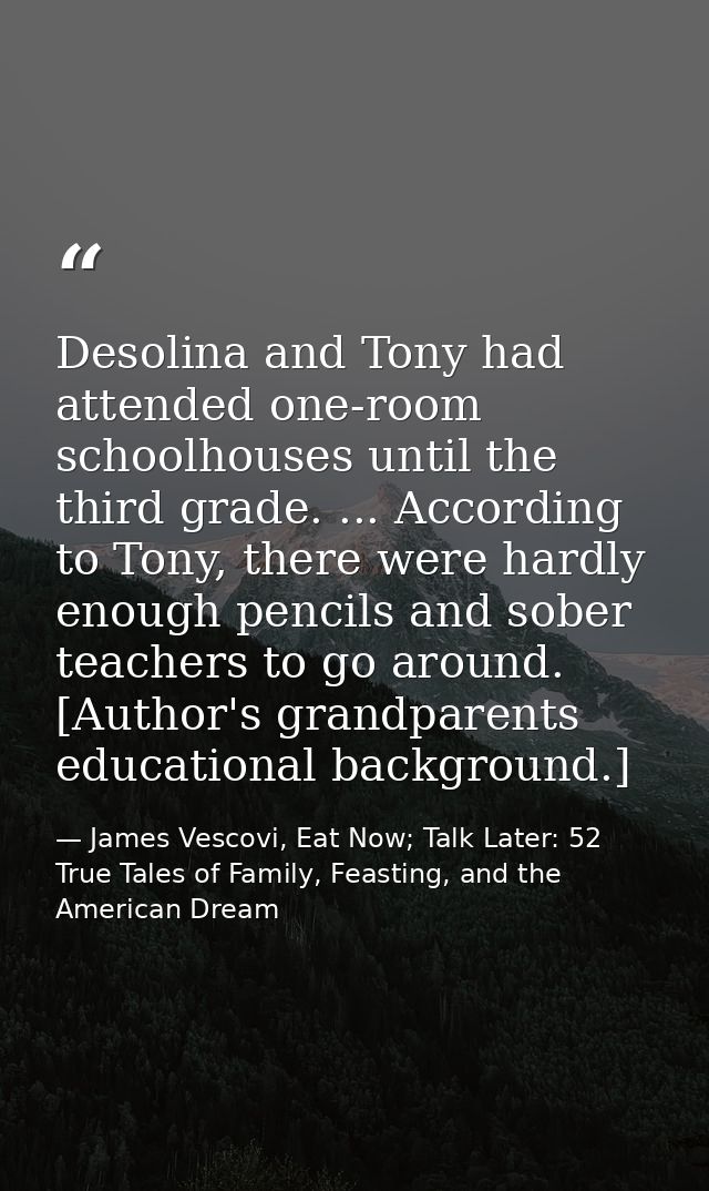 Desolina and Tony had attended one-room schoolhouses until the third grade. ... According to Tony, there were hardly eno — James Vescovi, Eat Now; Talk Later: 52 True Tales of Family, Feasting, and the American Dream