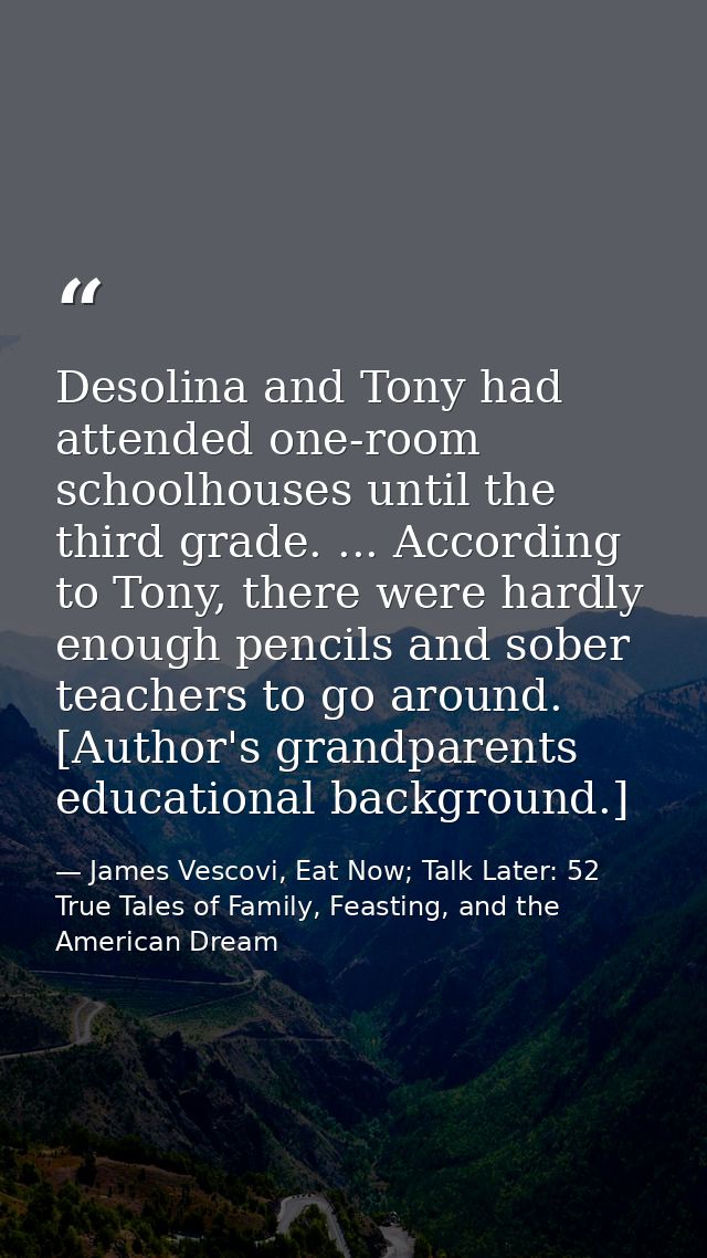 Desolina and Tony had attended one-room schoolhouses until the third grade. ... According to Tony, there were hardly eno — James Vescovi, Eat Now; Talk Later: 52 True Tales of Family, Feasting, and the American Dream