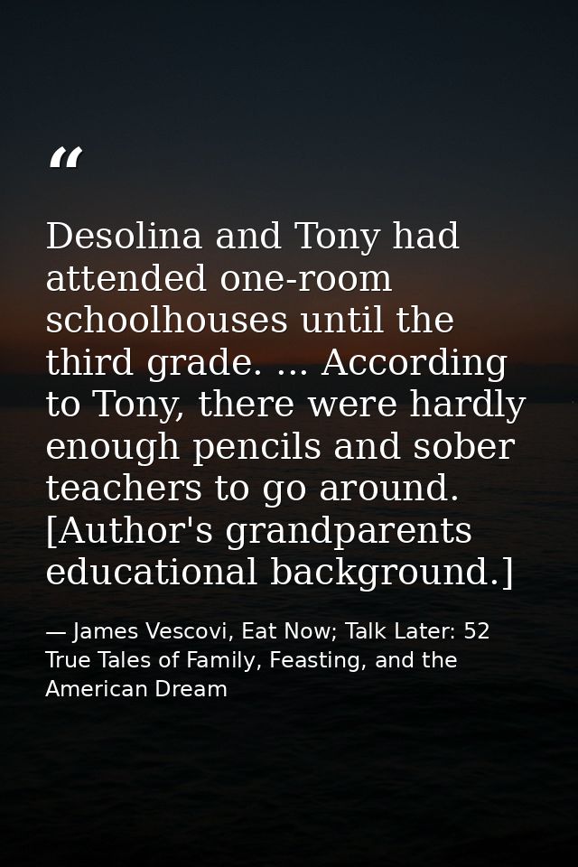 Desolina and Tony had attended one-room schoolhouses until the third grade. ... According to Tony, there were hardly eno — James Vescovi, Eat Now; Talk Later: 52 True Tales of Family, Feasting, and the American Dream