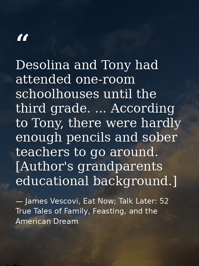 Desolina and Tony had attended one-room schoolhouses until the third grade. ... According to Tony, there were hardly eno — James Vescovi, Eat Now; Talk Later: 52 True Tales of Family, Feasting, and the American Dream