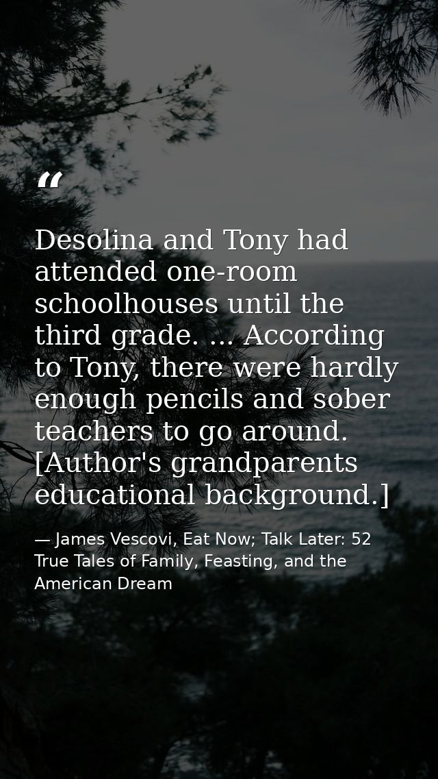 Desolina and Tony had attended one-room schoolhouses until the third grade. ... According to Tony, there were hardly eno — James Vescovi, Eat Now; Talk Later: 52 True Tales of Family, Feasting, and the American Dream