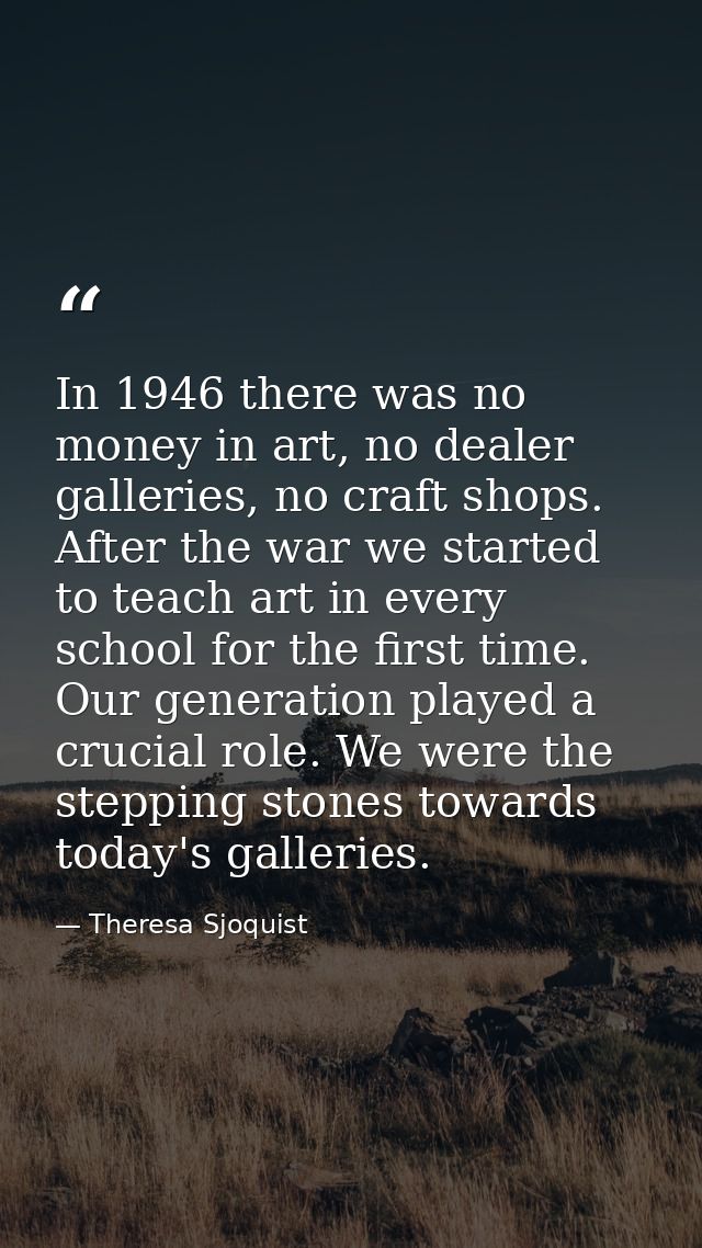 In 1946 there was no money in art, no dealer galleries, no craft shops. After the war we started to teach art in every s — Theresa Sjoquist