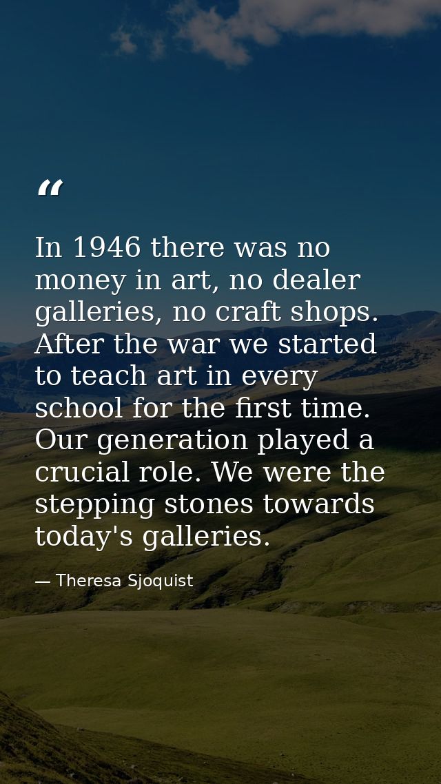 In 1946 there was no money in art, no dealer galleries, no craft shops. After the war we started to teach art in every s — Theresa Sjoquist