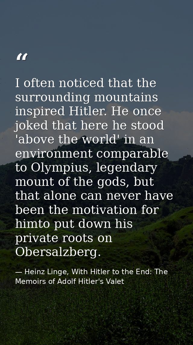 I often noticed that the surrounding mountains inspired Hitler. He once joked that here he stood 'above the world' in an — Heinz Linge, With Hitler to the End: The Memoirs of Adolf Hitler's Valet