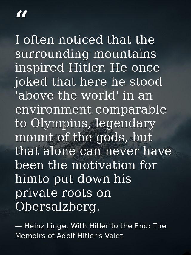 I often noticed that the surrounding mountains inspired Hitler. He once joked that here he stood 'above the world' in an — Heinz Linge, With Hitler to the End: The Memoirs of Adolf Hitler's Valet