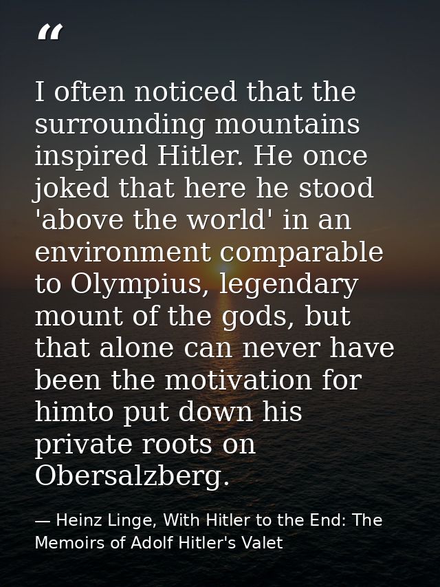 I often noticed that the surrounding mountains inspired Hitler. He once joked that here he stood 'above the world' in an — Heinz Linge, With Hitler to the End: The Memoirs of Adolf Hitler's Valet