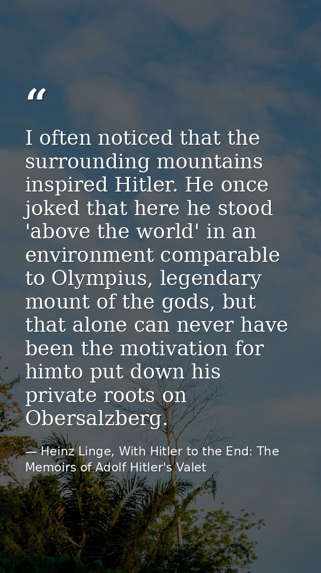 I often noticed that the surrounding mountains inspired Hitler. He once joked that here he stood 'above the world' in an — Heinz Linge, With Hitler to the End: The Memoirs of Adolf Hitler's Valet
