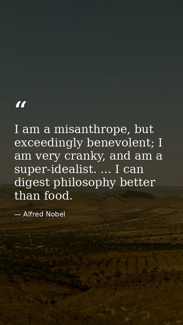 I am a misanthrope, but exceedingly benevolent; I am very cranky, and am a super-idealist. ... I can digest philosophy b — Alfred Nobel