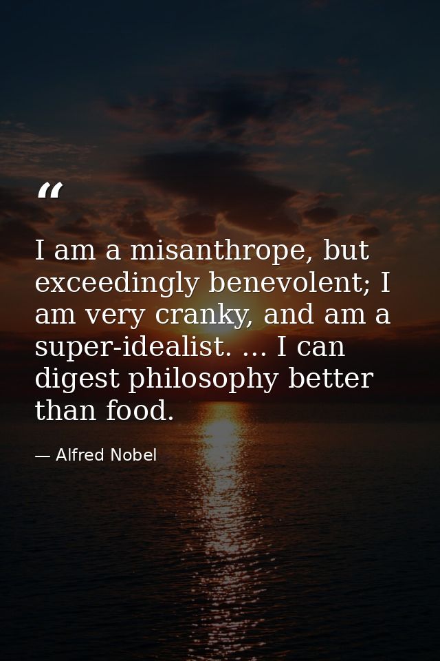 I am a misanthrope, but exceedingly benevolent; I am very cranky, and am a super-idealist. ... I can digest philosophy b — Alfred Nobel