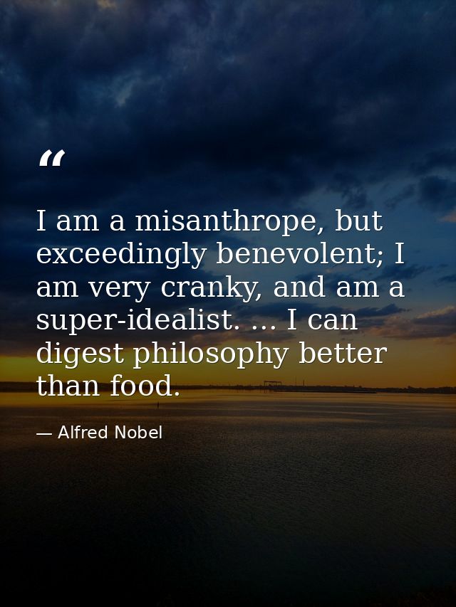 I am a misanthrope, but exceedingly benevolent; I am very cranky, and am a super-idealist. ... I can digest philosophy b — Alfred Nobel