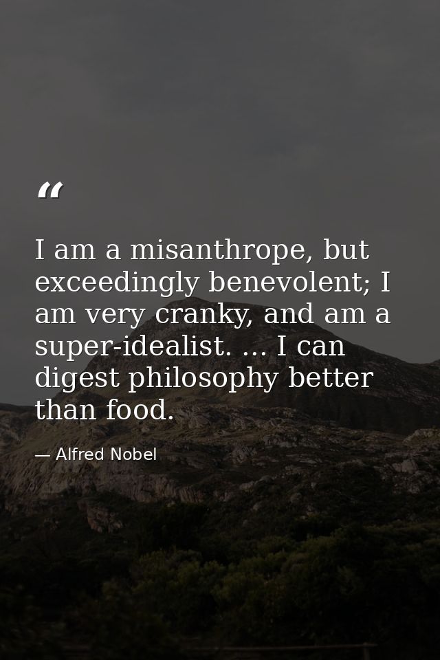 I am a misanthrope, but exceedingly benevolent; I am very cranky, and am a super-idealist. ... I can digest philosophy b — Alfred Nobel