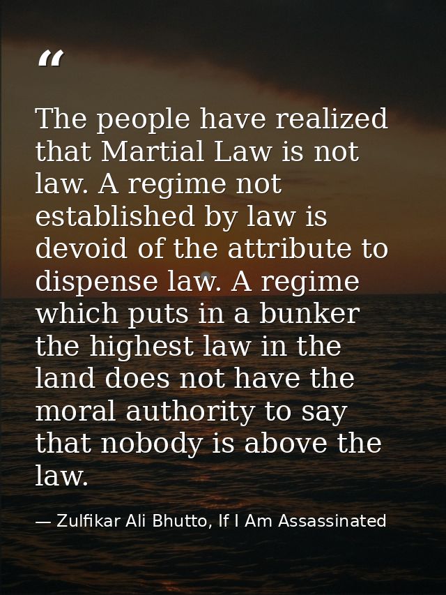 The people have realized that Martial Law is not law. A regime not established by law is devoid of the attribute to disp — Zulfikar Ali Bhutto, If I Am Assassinated
