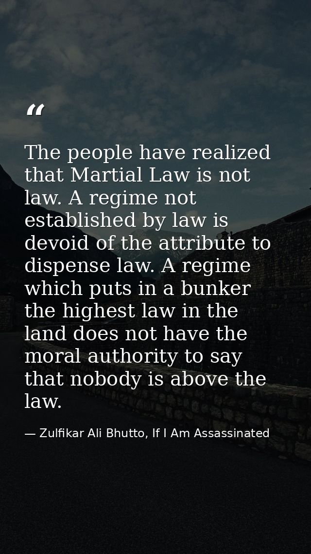 The people have realized that Martial Law is not law. A regime not established by law is devoid of the attribute to disp — Zulfikar Ali Bhutto, If I Am Assassinated