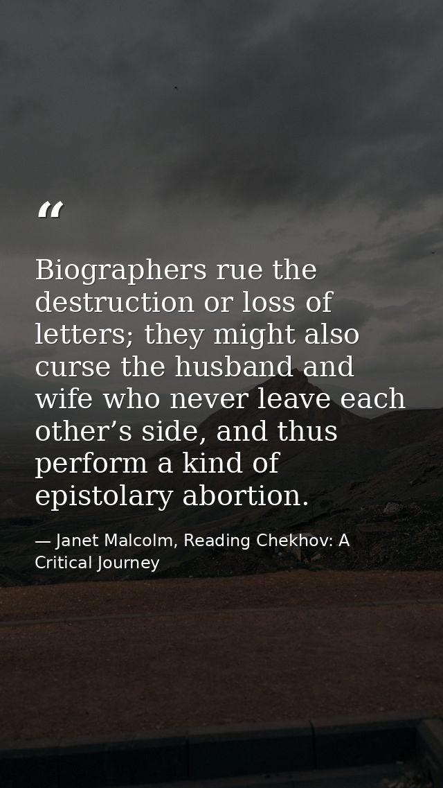Biographers rue the destruction or loss of letters; they might also curse the husband and wife who never leave each othe — Janet Malcolm, Reading Chekhov: A Critical Journey