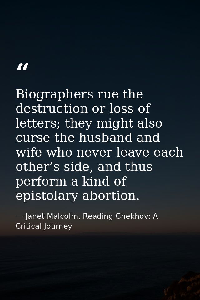 Biographers rue the destruction or loss of letters; they might also curse the husband and wife who never leave each othe — Janet Malcolm, Reading Chekhov: A Critical Journey