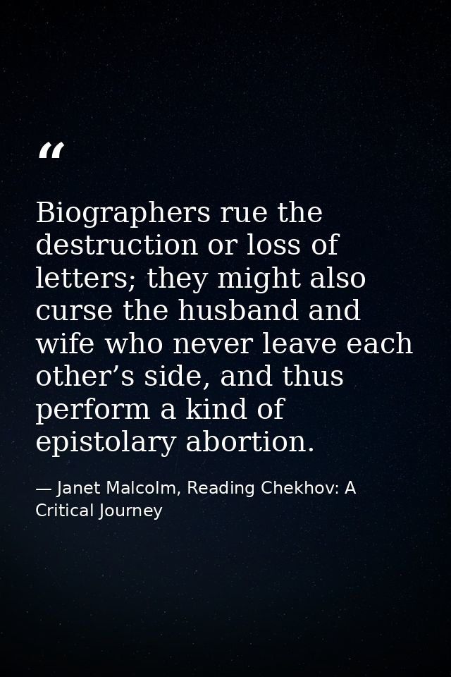 Biographers rue the destruction or loss of letters; they might also curse the husband and wife who never leave each othe — Janet Malcolm, Reading Chekhov: A Critical Journey