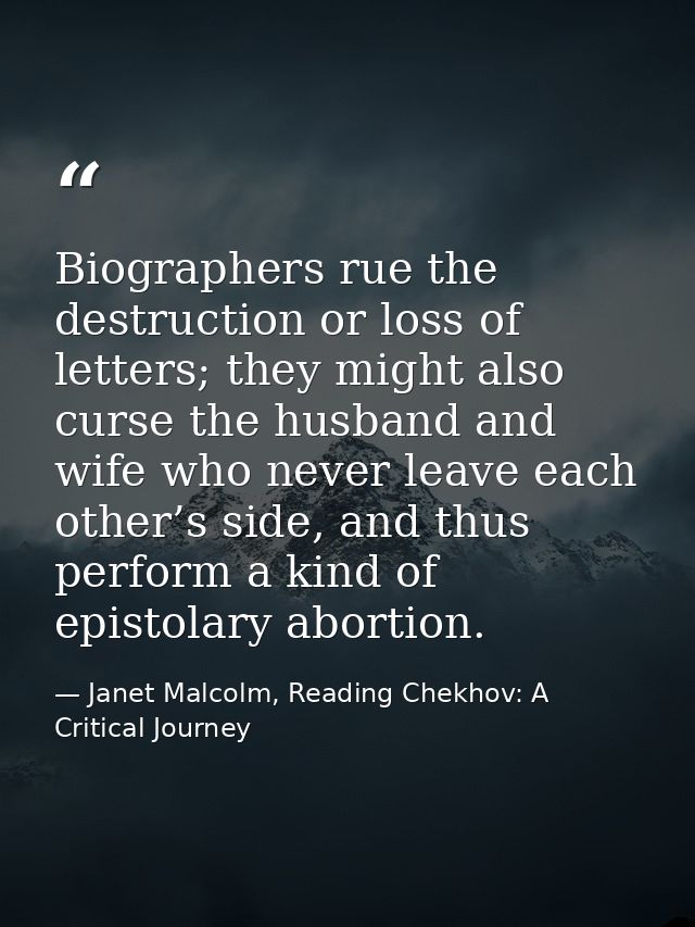 Biographers rue the destruction or loss of letters; they might also curse the husband and wife who never leave each othe — Janet Malcolm, Reading Chekhov: A Critical Journey