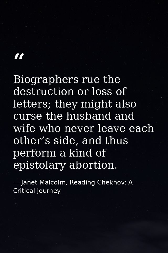 Biographers rue the destruction or loss of letters; they might also curse the husband and wife who never leave each othe — Janet Malcolm, Reading Chekhov: A Critical Journey