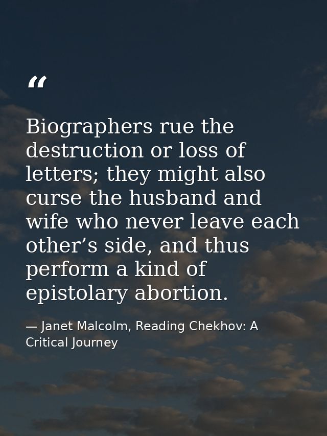 Biographers rue the destruction or loss of letters; they might also curse the husband and wife who never leave each othe — Janet Malcolm, Reading Chekhov: A Critical Journey