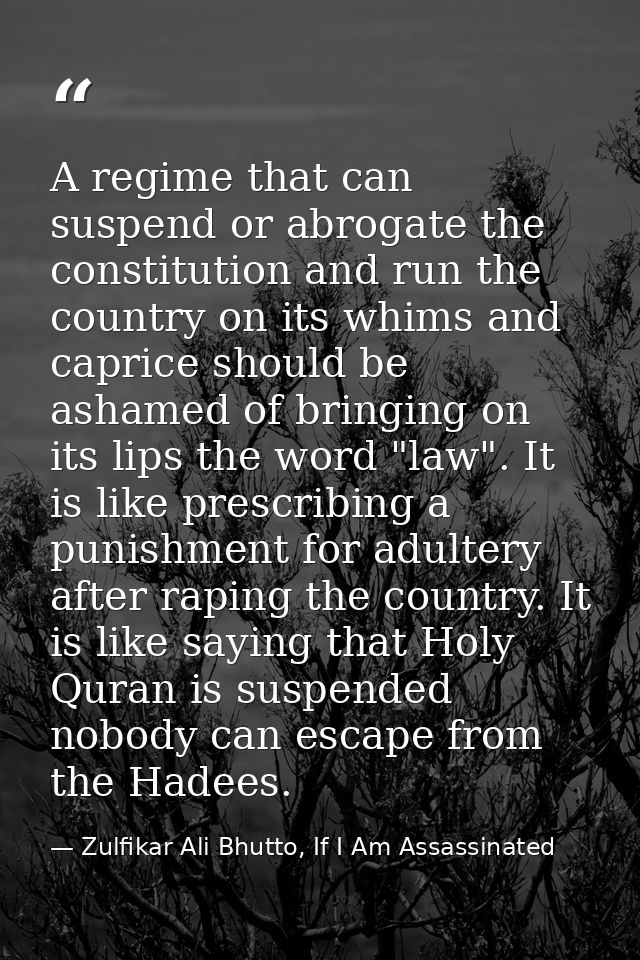 A regime that can suspend or abrogate the constitution and run the country on its whims and caprice should be ashamed of — Zulfikar Ali Bhutto, If I Am Assassinated