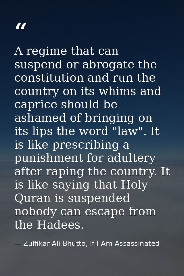 A regime that can suspend or abrogate the constitution and run the country on its whims and caprice should be ashamed of — Zulfikar Ali Bhutto, If I Am Assassinated