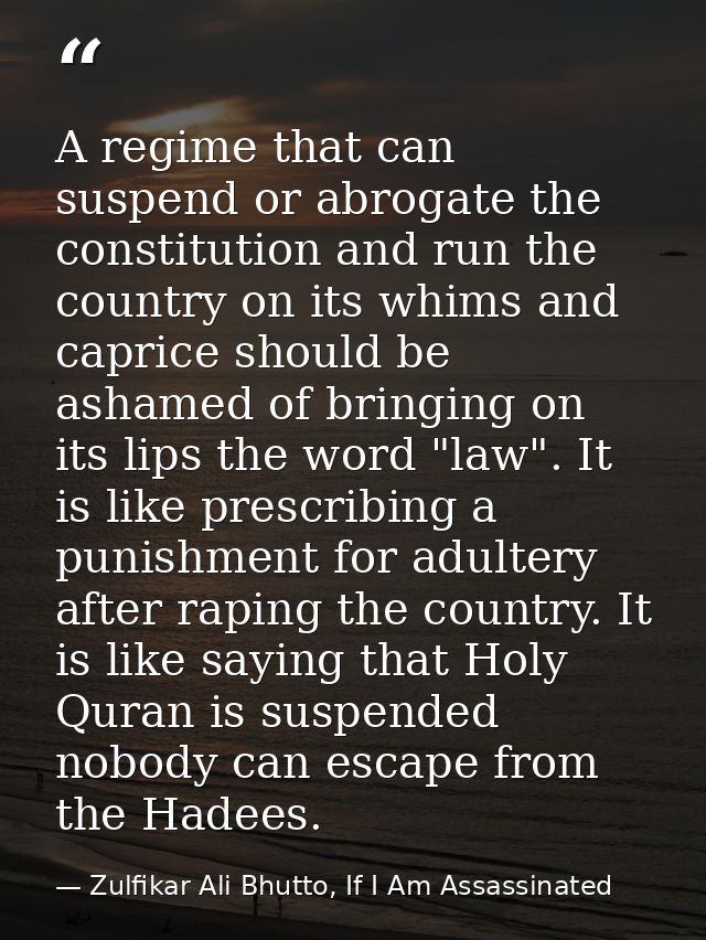 A regime that can suspend or abrogate the constitution and run the country on its whims and caprice should be ashamed of — Zulfikar Ali Bhutto, If I Am Assassinated