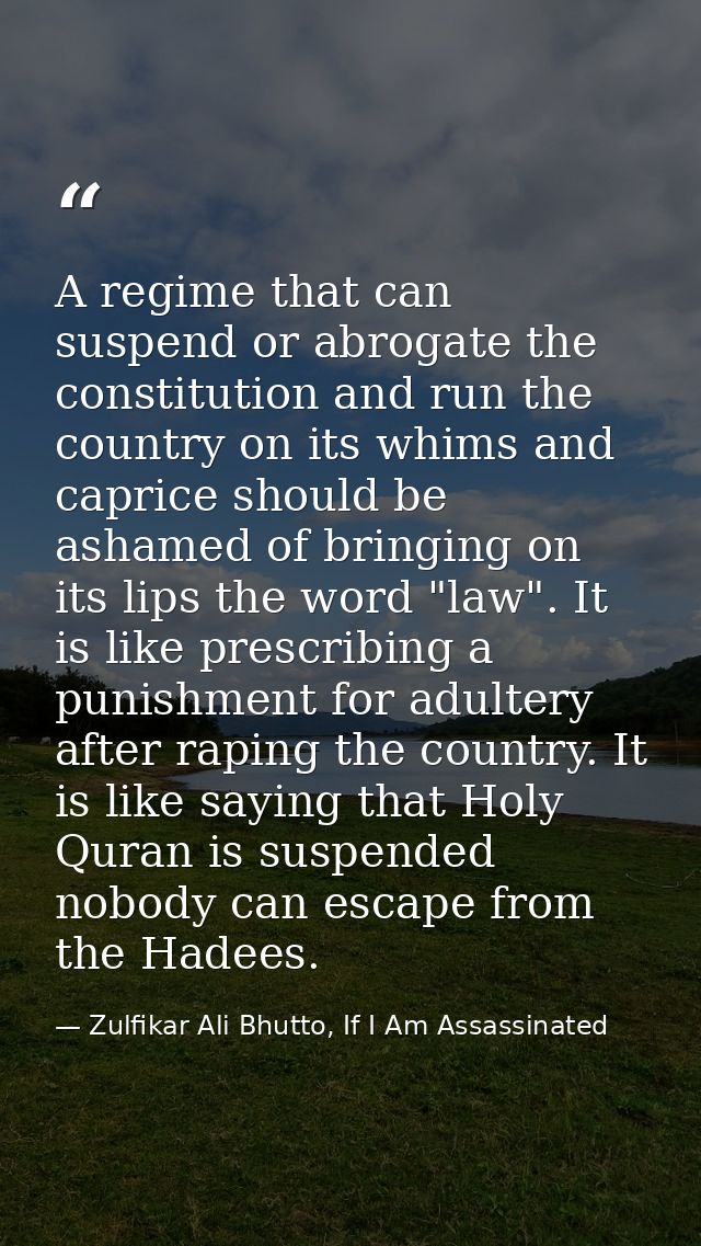 A regime that can suspend or abrogate the constitution and run the country on its whims and caprice should be ashamed of — Zulfikar Ali Bhutto, If I Am Assassinated