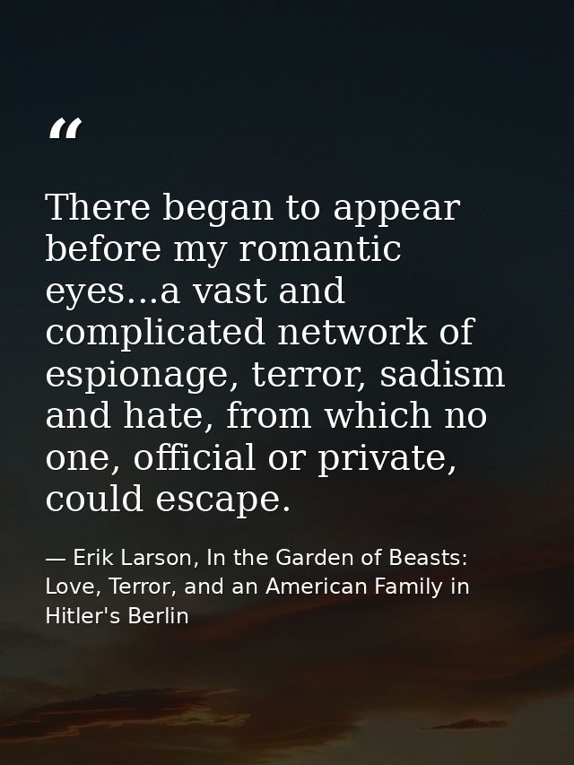 There began to appear before my romantic eyes...a vast and complicated network of espionage, terror, sadism and hate, fr — Erik Larson, In the Garden of Beasts: Love, Terror, and an American Family in Hitler's Berlin