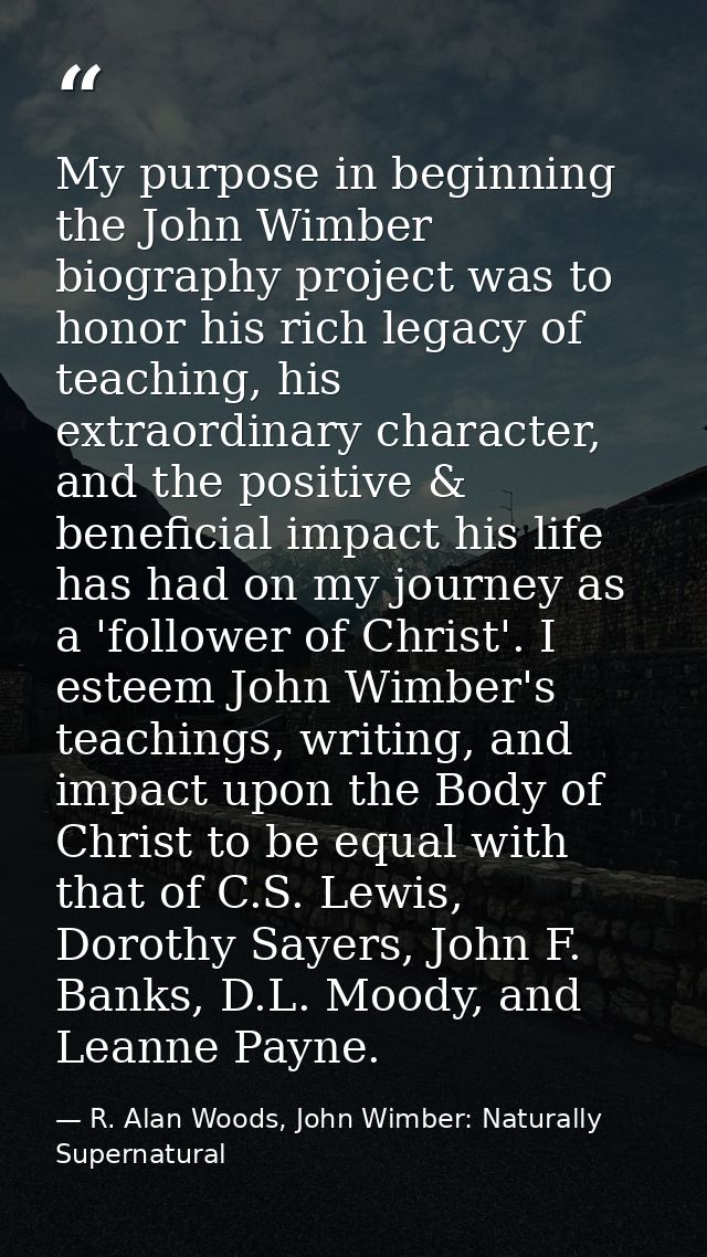 My purpose in beginning the John Wimber biography project was to honor his rich legacy of teaching, his extraordinary ch — R. Alan Woods, John Wimber: Naturally Supernatural