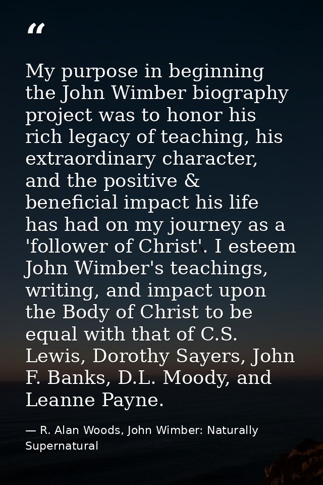 My purpose in beginning the John Wimber biography project was to honor his rich legacy of teaching, his extraordinary ch — R. Alan Woods, John Wimber: Naturally Supernatural