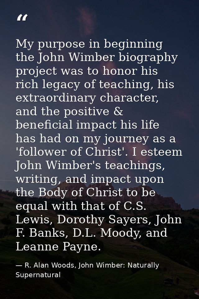 My purpose in beginning the John Wimber biography project was to honor his rich legacy of teaching, his extraordinary ch — R. Alan Woods, John Wimber: Naturally Supernatural